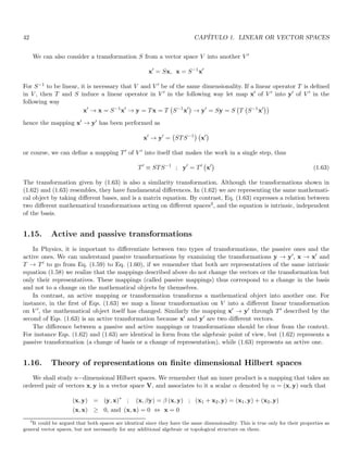 42 CAPÍTULO 1. LINEAR OR VECTOR SPACES
We can also consider a transformation S from a vector space V into another V ′
x′
= Sx, x = S−1
x′
For S−1 to be linear, it is necessary that V and V ′ be of the same dimensionality. If a linear operator T is defined
in V , then T and S induce a linear operator in V ′ in the following way let map x′ of V ′ into y′ of V ′ in the
following way
x′
→ x = S−1
x′
→ y = Tx = T S−1
x′

→ y′
= Sy = S T S−1
x′

hence the mapping x′ → y′ has been performed as
x′
→ y′
= STS−1

x′

or course, we can define a mapping T′ of V ′ into itself that makes the work in a single step, thus
T′
≡ STS−1
; y′
= T′
x′

(1.63)
The transformation given by (1.63) is also a similarity transformation. Although the transformations shown in
(1.62) and (1.63) resembles, they have fundamental differences. In (1.62) we are representing the same mathemati-
cal object by taking different bases, and is a matrix equation. By contrast, Eq. (1.63) expresses a relation between
two different mathematical transformations acting on different spaces3, and the equation is intrinsic, independent
of the basis.
1.15. Active and passive transformations
In Physics, it is important to differentiate between two types of transformations, the passive ones and the
active ones. We can understand passive transformations by examining the transformations y → y′, x → x′ and
T → T′ to go from Eq. (1.59) to Eq. (1.60), if we remember that both are representatives of the same intrinsic
equation (1.58) we realize that the mappings described above do not change the vectors or the transformation but
only their representatives. These mappings (called passive mappings) thus correspond to a change in the basis
and not to a change on the mathematical objects by themselves.
In contrast, an active mapping or transformation transforms a mathematical object into another one. For
instance, in the first of Eqs. (1.63) we map a linear transformation on V into a different linear transformation
on V ′, the mathematical object itself has changed. Similarly the mapping x′ → y′ through T′ described by the
second of Eqs. (1.63) is an active transformation because x′ and y′ are two different vectors.
The difference between a passive and active mappings or transformations should be clear from the context.
For instance Eqs. (1.62) and (1.63) are identical in form from the algebraic point of view, but (1.62) represents a
passive transformation (a change of basis or a change of representation), while (1.63) represents an active one.
1.16. Theory of representations on finite dimensional Hilbert spaces
We shall study n−dimensional Hilbert spaces. We remember that an inner product is a mapping that takes an
ordered pair of vectors x, y in a vector space V, and associates to it a scalar α denoted by α = (x, y) such that
(x, y) = (y, x)∗
; (x, βy) = β (x, y) ; (x1 + x2, y) = (x1, y) + (x2, y)
(x, x) ≥ 0, and (x, x) = 0 ⇔ x = 0
3
It could be argued that both spaces are identical since they have the same dimensionality. This is true only for their properties as
general vector spaces, but not necessarily for any additional algebraic or topological structure on them.
 