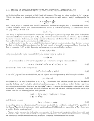 1.16. THEORY OF REPRESENTATIONS ON FINITE DIMENSIONAL HILBERT SPACES 43
the definition of the inner product is intrinsic (basis independent). The norm of a vector is defined as kxk2
≡ (x, x).
This in turn allows us to normalized the vectors, i.e. construct vectors with norm or “length” equal to one by the
rule
ui =
xi
p
(x, x)
=
xi
kxik
(1.64)
such that (ui, ui) = 1. Different inner products defined into the same vector space, lead to different Hilbert spaces.
Another important concept that arises from the inner product is that of orthogonality. An orthonormal set is a
set {xi} with xi ∈ H such that
(xi, xj) = δij
The theory of representations of a finite dimensional Hilbert space is particularly simple if we realize that in finite
dimension, the Fourier expansion given by Eq. (1.27) becomes a linear combination, the series in (1.28) to calculate
the norm becomes a finite sum, and finally complete orthonormal sets become bases. These are the main ideas
that lead to the theory of representations in a Hilbert space
Our first goal is to find the way in which the coordinates of a given vector are obtained from the inner product.
We first see the form of the coordinates when the basis consists of a complete orthonormal basis. Rewriting the
Fourier expansion (1.27) in finite dimension and using sum over repeated indices we have
x = (ui, x) ui = xiui
so the coordinate of a vector x associated with the normal vector ui is given by
xi = (ui, x)
Let us now see how an arbitrary inner product can be calculated using an orthonormal basis
(x, y) = (xiui, yjuj) = x∗
i yj (ui, uj) = x∗
i yjδij = x∗
i yi (1.65)
the norm of a vector is also easily seen as
kxk2
= (x, x) = x∗
i xi = |xi| |xi| (1.66)
if the basis {vi} is not an orthonormal set, we can express the scalar product by determining the numbers
mij ≡ (vi, vj) (1.67)
the properties of the inner product lead to mij = m∗
ji. This numbers form a matrix that we shall call the metric
matrix. Defining (Aij)†
≡ A∗
ji (the adjoint or hermitian conjugate of the matrix A) we find that m = m†, from
the definition of the adjoint matrix we see that (AB)†
= B†A†. A matrix that coincides with its adjoint is called
self-adjoint or hermitian. The metric matrix is hermitian. We shall see now that knowing the metric matrix in a
certain basis, we can find any possible inner product
(x, y) = (xivi, yjvj) = x∗
i yj (vi, vj) = x∗
i mijyj
(x, y) = x†
my
and the norm becomes
(x, x) = x∗
i mijxj = x†
mx (1.68)
representing x as a one column matrix, x† is a one row matrix with the coordinates conjugated. The quantities of
the form x†Ay, with A hermitian, are called hermitian forms. If additionally we impose that x†Ax ≥ 0, we have
a positive definite hermitian form4.
4
An inner product guarantees that the hermitian form constructed with the metric matrix are positive-definite. However, it is usual
in relativity to define a pseudo-metric that leads to non positive definite hermitian forms. Observe that the metric tensor in relativity
has some negative diagonal elements which would be forbidden if they arose from an authentic inner product.
 