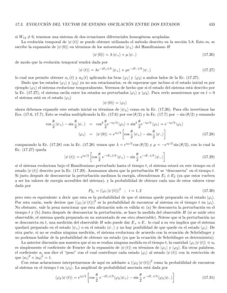 2.10. DUALIDAD ONDA PARTÍCULA PARA LA MATERIA 135
puesto que el conjunto de todos los autoresultados es por definición el conjunto de todos los resultados experimen-
tales que podemos obtener al medir el sistema. Esta afirmación se denomina el principio de descomposición
espectral.
El ejemplo de los fotones polarizados nos indica además que la descomposición espectral especı́fica depende del
tipo de instrumento de medición dado que hay que utilizar los autoestados que corresponden a este aparato. Por
ejemplo, si el analizador (aparato de medición) tiene una orientación diferente, los autoestados estarán definidos
según esta nueva dirección. Si en vez de un analizador tenemos un medidor de otra variable fı́sica (por ejemplo el
espı́n) los autoresultados deben definirse correspondientemente y por lo tanto los autoestados.
Supongamos que dos fotones poseen la misma polarización pero se diferencian en otros observables fı́sicos (mo-
mento, espı́n, etc.), un aparato que mide polarización solo puede dicernir los diferentes valores de este observable,
por tanto si existen otros observables que caracterizan a mi partı́cula, al autovalor de polarización {a}, le corres-
ponde mas de un autoestado ya que todos los autoestados con polarización {a} están asociados a este autovalor
sin importar cuales sean los valores de los otros observables. Decimos que los autoestados están degenerados con
respecto al observable o autovalor {a} lo cual según la presente discusión indica que solo tenemos una información
parcial sobre el sistema. Volveremos sobre el tema de la degeneración más adelante.
La consistencia de estos resultados se puede examinar poniendo un segundo analizador A′ después de A y que
permita el paso de fotones con polarización en ux. Dado que todos los fotones que pasaron por A quedaron “prepa-
rados” en el estado de polarización ux, todos estos fotones están en un solo autoestado del nuevo analizador A′ con
autoresultado “el fotón pasa”. Por tanto, todos los fotones que pasaron por A deben pasar por A′. Similarmente,
si A′ está orientado según uy, todos los fotones que vienen de A deben ser absorbidos en A′. Estas predicciones
están confirmadas por los experimentos.
Analicemos ahora un aspecto de la medición directamente asociado con la naturaleza cuántica de la radiación.
Al ser el fotón un cuanto indivisible solo existe la posibilidad de transmisión o absorción, esto desembocó en el
hecho de que a partir de un estado arbitrario de polarización, hay un cambio abrupto luego de la medición para
los fotones que pasan, pues estos pasan de la polarización up a la polarización ux que corresponde a un autoestado
de mi aparato. Existe entonces una perturbación fundamental que altera el estado del sistema y que no puede ser
disminuı́da. Nótese que después de la medición (preparación del fotón en un autoestado) tenemos una información
adicional “el fotón ha pasado el analizador”.
Lo anterior es entonces una confirmación de que el proceso de medición perturba de manera fundamental
el estado del sistema. Podrı́amos en este punto postular que luego del proceso de medición, el sistema queda
preparado en un estado propio definido por el sistema mismo y por el aparato de medición.
2.10. Dualidad onda partı́cula para la materia
Hemos visto que de acuerdo con los postulados de De Broglie, la materia al igual que los fotones exhibe un
comportamiento dual onda partı́cula. La corroboración experimental de estos postulados se realizó a través de los
experimentos de Davidsson y Germer, ası́ como los experimentos de G. P. Thomson (ambos sobre difracción de
electrones), y los experimentos de Estermann, Frisch y Stern concernientes a la difracción de átomos de Helio.
Adicionalmente, De Broglie postuló que si bien la onda asociada a una partı́cula libre era una onda viajera
(nodos en movimiento), para un electrón en un átomo que esté ligado al núcleo atómico y que recorre su órbita
periódicamente, su onda piloto debe estar asociada a una onda estacionaria (nodos fijos). Esta interpretación
permitió dar una explicación a las reglas de cuantización de Bohr, demostrando que las órbitas permitidas en
un átomo son aquellas que corresponden a un perı́metro circular con un número entero de longitudes de ondas
estacionarias. Además para órbitas no circulares la exigencia de ondas estacionarias resultó equivalente a las reglas
de cuantización de Wilson y Sommerfeld, en donde los niveles permitidos de energı́a aparecen como los análogos
de los modos normales de una cuerda vibrante.
Recordemos además que dentro de sus postulados De Broglie asume que la energı́a E y el momento p de una
 