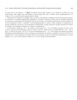 2.11. ASPECTOS ONDULATORIOS DE UNA PARTÍCULA MATERIAL 137
en su autoestado asociado ψa (r). (e) La ecuación que describe la evolución del sistema (evolución temporal de
la amplitud de probabilidad) debe ser lineal y homogénea en ψ. Debe tener soluciones de naturaleza ondulatoria
compatibles con las relaciones de De Broglie, en la siguiente sección estudiaremos con más detalle estas propiedades.
Es importante observar que cuando realizamos el paso de suplantar la trayectoria de una partı́cula (clásicamente
puntual), por una distribución dinámica de probabilidad (un campo) estamos reemplazando un estado clásico de
partı́cula puntual de seis parámetros en cada tiempo (tres coordenadas de posición y tres de velocidad), por un
estado cuántico determinado por un número infinito de parámetros: el valor de la función de onda en cada punto
del espacio (y en el tiempo dado). El hecho de que la distribución de probabilidad dependa del tiempo nos llevará
al concepto de propagación de la onda asociada con la partı́cula. A manera de ejemplo, en el experimento de la
doble rendija de Young cuando se observa el patrón de interferencia no poseemos información sobre la rendija por
la cual pasó cada fotón (también vale para electrones u otras partı́culas materiales), en realidad la onda asociada
cruza por ambas rendijas y solo podemos calcular la probabilidad de que pase por una de ellas.
Es importante mencionar sin embargo, que la simetrı́a materia radiación exhibida hasta el momento posee
una excepción importante: los fotones son en general emitidos (creados) o absorbidos (destruı́dos) durante un
experimento. En contraste, las partı́culas materiales no se crean ni se destruyen en los experimentos tı́picos. Por
ejemplo, un electrón emitido por un filamento caliente ya existı́a previamente en el filamento. De la misma forma
un electrón absorbido en un detector no desaparece, simplemente se vuelve parte de un átomo del detector o de
una corriente en éste. En realidad la teorı́a de la relatividad predice que es posible la creación y aniquilación de
partı́culas materiales: por ejemplo un fotón de alta energı́a que pasa cerca a un átomo puede crear un par electrón
positrón (partı́cula antipartı́cula). Recı́procamente, una colisión electrón positrón aniquila a ambas partı́culas
emitiendo un fotón, esta conversión radiación materia o viceversa es posible gracias a la equivalencia energética
de la masa. Sin embargo, en el lı́mite no relativista la materia no se puede crear ni destruı́r, lo cual nos lleva
a una ley importante de conservación del número de partı́culas. En particular, para sistemas de una partı́cula
podemos hacer la afirmación de que la partı́cula está en alguna parte para todo tiempo, lo cual nos indica una
conservación de la probabilidad (la integral de volumen 2.51 debe ser la unidad para todo tiempo).
Resumamos entonces las diferencias importantes entre materia y radiación que nos conducen a que la teorı́a
cuántica para la materia es más sencilla. (a) Los fotones son irremediablemente relativistas, la materia en cambio
puede estar en un régimen no relativista y de hecho para sólidos a temperaturas normales los electrones y núcleos
tienen velocidades mucho menores que la de la luz. Por tanto, para la materia tiene sentido una teorı́a cuántica no
relativista pero no para la radiación. (b) La naturaleza relativista de los fotones (y de la materia a altas energı́as)
conduce a que el número de fotones no se conserva en el tiempo, por tanto la distribución de probabilidad debe
colapsar para tiempos anteriores a la emisión y posteriores a la absorción, la Ec. (2.51) no es válida para todo
tiempo y debe incorporarse una ecuación o ecuaciones que me den cuenta de la dinámica en el número de partı́culas
(dinámica de creación y destrucción). (c) Desde el punto de vista clásico las partı́culas suelen modelarse como
medios discretos (partı́culas puntuales), en tanto que el escenario clásico del fotón corresponde a medios contı́nuos
(campos electromagnéticos). La cuantización de la materia se asocia entonces a menudo con la cuantización de
un medio clásicamente discreto (teorı́a cuántica “ordinaria”), en tanto que la cuantización de la radiación está
necesariamente asociada a la cuantización de un medio clásicamente contı́nuo (teorı́a cuántica de campos).
2.11. Aspectos ondulatorios de una partı́cula material
Hemos visto que la distribución de probabilidad está asociada con las propiedades ondulatorias de la materia
(o la radiación). Por tanto, la generación de la ecuación dinámica para esta distribución de la probabilidad
requerirá de estudiar las propiedades ondulatorias que dicha ecuación debe generar. En general, la mayor parte de
la discusión que se desarrollará en esta sección es también válida para ondas clásicas, los desarrollos matemáticos
son básicamente idénticos pero la interpretación difiere en ambos casos. Si seguimos los postulados de De Broglie,
el punto de partida natural será el estudio de las ondas viajeras libres. Dentro de la ecuación de onda clásica libre
 