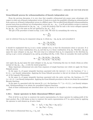 44 CAPÍTULO 1. LINEAR OR VECTOR SPACES
Gram-Schmidt process for orthonormalization of linearly independent sets
From the previous discussion, it is very clear that complete orthonormal sets posses many advantages with
respect to other sets of linearly independent vectors. It leads us to study the possibility of finding an orthonormal set
from a given set of linearly independent vectors in a Hilbert space. The so-called Gram-Schmidt orthonormalization
process starts from an arbitrary set of independent vectors {x1, x2, .., xn, ...} on H and exhibits a recipe to construct
a corresponding orthonormal set {u1, u2, .., un, ...} with the property that for each n the vector subspace spanned
by {u1, u2, .., un} is the same as the one spanned by {x1, x2, .., xn}.
The gist of the procedure is based on Eqs. (1.24, 1.64). We start by normalizing the vector x1
u1 =
x1
kx1k
now we substract from x2 its component along u1 to obtain x2 − (u1, x2) u1 and normalized it
u2 =
x2 − (u1, x2) u1
kx2 − (u1, x2) u1k
it should be emphasized that x2 is not a scalar multiple of x1 so that the denominator above is non-zero. It is
clear that u2 is a linear combination of x1, x2 and that x2 is a linear combination of u1, u2. Therefore, {u1, u2}
spans the same subspace as {x1, x2}. The next step is to substract from x3 its components in the directions u1
and u2 to get a vector orthogonal to u1 and u2 according with Eq. (1.24). Then we normalize the result and find
u3 =
x3 − (u1, x3) u1 − (u2, x3) u2
kx3 − (u1, x3) u1 − (u2, x3) u2k
once again {u1, u2, u3} spans the same subspace as {x1, x2, x3}. Continuing this way we clearly obtain an ortho-
normal set {u1, u2, .., un, ...} with the stated properties.
Many important orthonormal sets arise from sequences of simple functions over which we apply the Gram-
Schmidt process
In the space L2 of square integrable functions associated with the interval [−1, 1], the functions xn (n =
0, 1, 2, ..) are linearly independent. Applying the Gram Schmidt procedure to this set we obtain the orthonormal
set of the Legendre Polynomials.
In the space L2 of square integrable functions associated with the entire real line, the functions xne−x2/2
(n = 0, 1, 2, ..) are linearly independent. Applying the Gram Schmidt procedure to this set we obtain the normalized
Hermite functions.
In the space L2 associated with the interval [0, +∞), the functions xne−x (n = 0, 1, 2, ..) are linearly indepen-
dent. Orthonormalizing it we obtain the normalized Laguerre functions.
Each of these orthonormal sets described above can be shown to be complete in their corresponding Hilbert
spaces.
1.16.1. Linear operators in finite dimensional Hilbert spaces
First of all let us see how to construct the matrix representation of a linear operator by making profit of the
inner product. Eq. (1.49) shows us how to construct the matrix representation of T in a given basis by applying
the operator to each element ui of such a basis
Tui = ujTji ⇒ (uk, Tui) = (uk, ujTji)
⇒ (uk, Tui) = Tjimkj
if the basis is orthonormal then mkj = δkj and
Tki = (uk, Tui) (1.69)
 