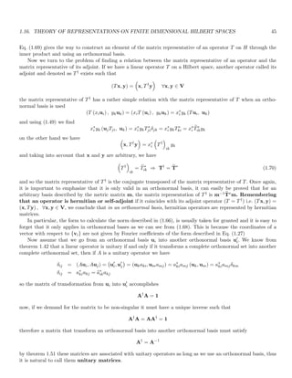 1.16. THEORY OF REPRESENTATIONS ON FINITE DIMENSIONAL HILBERT SPACES 45
Eq. (1.69) gives the way to construct an element of the matrix representative of an operator T on H through the
inner product and using an orthonormal basis.
Now we turn to the problem of finding a relation between the matrix representative of an operator and the
matrix representative of its adjoint. If we have a linear operator T on a Hilbert space, another operator called its
adjoint and denoted as T† exists such that
(Tx, y) =

x, T†
y

∀x, y ∈ V
the matrix representative of T† has a rather simple relation with the matrix representative of T when an ortho-
normal basis is used
(T (xiui) , ykuk) = (xiT (ui) , ykuk) = x∗
i yk (Tui, uk)
and using (1.49) we find
x∗
i yk (ujTji, uk) = x∗
i ykT∗
jiδjk = x∗
i ykT∗
ki = x∗
i
e
T∗
ikyk
on the other hand we have 
x, T†
y

= x∗
i

T†

ik
yk
and taking into account that x and y are arbitrary, we have

T†

ik
= e
T∗
ik ⇒ T†
= e
T∗
(1.70)
and so the matrix representative of T† is the conjugate transposed of the matrix representative of T. Once again,
it is important to emphasize that it is only valid in an orthonormal basis, it can easily be proved that for an
arbitrary basis described by the metric matrix m, the matrix representation of T† is m−1 e
T∗m. Remembering
that an operator is hermitian or self-adjoint if it coincides with its adjoint operator (T = T†) i.e. (Tx, y) =
(x, Ty) , ∀x, y ∈ V, we conclude that in an orthonormal basis, hermitian operators are represented by hermitian
matrices.
In particular, the form to calculate the norm described in (1.66), is usually taken for granted and it is easy to
forget that it only applies in orthonormal bases as we can see from (1.68). This is because the coordinates of a
vector with respect to {vi} are not given by Fourier coefficients of the form described in Eq. (1.27)
Now assume that we go from an orthonormal basis ui into another orthonormal basis u′
i. We know from
theorem 1.42 that a linear operator is unitary if and only if it transforms a complete orthonormal set into another
complete orthonormal set, then if A is a unitary operator we have
δij = (Aui, Auj) = u′
i, u′
j

= (ukaki, umamj) = a∗
kiamj (uk, um) = a∗
kiamjδkm
δij = a∗
kiakj = e
a∗
ikakj
so the matrix of transformation from ui into u′
i accomplishes
A†
A = 1
now, if we demand for the matrix to be non-singular it must have a unique inverse such that
A†
A = AA†
= 1
therefore a matrix that transform an orthonormal basis into another orthonormal basis must satisfy
A†
= A−1
by theorem 1.51 these matrices are associated with unitary operators as long as we use an orthonormal basis, thus
it is natural to call them unitary matrices.
 
