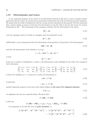46 CAPÍTULO 1. LINEAR OR VECTOR SPACES
1.17. Determinants and traces
A very important property of any matrix is its determinant denoted by |A| and is a real or complex number
associated with the matrix. Its construction was primarily motivated by the study of simultaneous linear equations.
We assume that the reader is familiarized with the concept and the calculation of this quantity. We have mentioned
that a matrix admits an inverse if and only if its determinant is non-null. This is because the inverse of a matrix
A depends on |A|−1
. The determinant of the transpose coincides with the determinant of the matrix
 