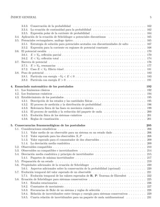 ÍNDICE GENERAL 5
3.3.3. Conservación de la probabilidad . . . . . . . . . . . . . . . . . . . . . . . . . . . . . . . . . 162
3.3.4. La ecuación de continuidad para la probabilidad . . . . . . . . . . . . . . . . . . . . . . . . 162
3.3.5. Expresión polar de la corriente de probabilidad . . . . . . . . . . . . . . . . . . . . . . . . . 164
3.4. Aplicación de la ecuación de Schrödinger a potenciales discontı́nuos . . . . . . . . . . . . . . . . . 165
3.5. Potenciales rectangulares, análogo óptico . . . . . . . . . . . . . . . . . . . . . . . . . . . . . . . . . 165
3.5.1. Estrategia de solución para potenciales acotados con discontinuidades de salto . . . . . . . 167
3.5.2. Expresión para la corriente en regiones de potencial constante . . . . . . . . . . . . . . . . . 168
3.6. El potencial escalón . . . . . . . . . . . . . . . . . . . . . . . . . . . . . . . . . . . . . . . . . . . . 170
3.6.1. E > V0, reflexión parcial . . . . . . . . . . . . . . . . . . . . . . . . . . . . . . . . . . . . . . 170
3.6.2. E < V0; reflexión total . . . . . . . . . . . . . . . . . . . . . . . . . . . . . . . . . . . . . . . 174
3.7. Barrera de potencial . . . . . . . . . . . . . . . . . . . . . . . . . . . . . . . . . . . . . . . . . . . . 176
3.7.1. E > V0, resonancias . . . . . . . . . . . . . . . . . . . . . . . . . . . . . . . . . . . . . . . . 177
3.7.2. Caso E < V0: Efecto túnel . . . . . . . . . . . . . . . . . . . . . . . . . . . . . . . . . . . . . 181
3.8. Pozo de potencial . . . . . . . . . . . . . . . . . . . . . . . . . . . . . . . . . . . . . . . . . . . . . . 183
3.8.1. Partı́cula con energı́a −V0 < E < 0 . . . . . . . . . . . . . . . . . . . . . . . . . . . . . . . . 183
3.8.2. Partı́cula con energı́a E > 0 . . . . . . . . . . . . . . . . . . . . . . . . . . . . . . . . . . . . 191
4. Enunciado matemático de los postulados 192
4.1. Los fenómenos clásicos . . . . . . . . . . . . . . . . . . . . . . . . . . . . . . . . . . . . . . . . . . . 192
4.2. Los fenómenos cuánticos . . . . . . . . . . . . . . . . . . . . . . . . . . . . . . . . . . . . . . . . . . 194
4.3. Establecimiento de los postulados . . . . . . . . . . . . . . . . . . . . . . . . . . . . . . . . . . . . . 195
4.3.1. Descripción de los estados y las cantidades fı́sicas . . . . . . . . . . . . . . . . . . . . . . . . 195
4.3.2. El proceso de medición y la distribución de probabilidad . . . . . . . . . . . . . . . . . . . . 196
4.3.3. Relevancia fı́sica de las fases en mecánica cuántica . . . . . . . . . . . . . . . . . . . . . . . 199
4.3.4. El proceso de medida y la reducción del paquete de onda . . . . . . . . . . . . . . . . . . . 200
4.3.5. Evolución fı́sica de los sistemas cuánticos . . . . . . . . . . . . . . . . . . . . . . . . . . . . 201
4.3.6. Reglas de cuantización . . . . . . . . . . . . . . . . . . . . . . . . . . . . . . . . . . . . . . . 201
5. Consecuencias fenomenológicas de los postulados 205
5.1. Consideraciones estadı́sticas . . . . . . . . . . . . . . . . . . . . . . . . . . . . . . . . . . . . . . . . 206
5.1.1. Valor medio de un observable para un sistema en un estado dado . . . . . . . . . . . . . . . 206
5.1.2. Valor esperado para los observables X, P . . . . . . . . . . . . . . . . . . . . . . . . . . . . 208
5.1.3. Valor esperado para el commutador de dos observables . . . . . . . . . . . . . . . . . . . . . 209
5.1.4. La desviación media cuadrática . . . . . . . . . . . . . . . . . . . . . . . . . . . . . . . . . . 209
5.2. Observables compatibles . . . . . . . . . . . . . . . . . . . . . . . . . . . . . . . . . . . . . . . . . . 210
5.3. Observables no compatibles e incertidumbres . . . . . . . . . . . . . . . . . . . . . . . . . . . . . . 214
5.4. Desviación media cuadrática y principio de incertidumbre . . . . . . . . . . . . . . . . . . . . . . . 215
5.4.1. Paquetes de mı́nima incertidumbre . . . . . . . . . . . . . . . . . . . . . . . . . . . . . . . . 217
5.5. Preparación de un estado . . . . . . . . . . . . . . . . . . . . . . . . . . . . . . . . . . . . . . . . . 219
5.6. Propiedades adicionales de la ecuación de Schrödinger . . . . . . . . . . . . . . . . . . . . . . . . . 220
5.6.1. Aspectos adicionales sobre la conservación de la probabilidad (opcional) . . . . . . . . . . . 220
5.7. Evolución temporal del valor esperado de un observable . . . . . . . . . . . . . . . . . . . . . . . . 221
5.7.1. Evolución temporal de los valores esperados de R, P: Teorema de Ehrenfest . . . . . . . . 222
5.8. Ecuación de Schrödinger para sistemas conservativos . . . . . . . . . . . . . . . . . . . . . . . . . . 225
5.8.1. Estados estacionarios . . . . . . . . . . . . . . . . . . . . . . . . . . . . . . . . . . . . . . . . 226
5.8.2. Constantes de movimiento . . . . . . . . . . . . . . . . . . . . . . . . . . . . . . . . . . . . . 227
5.8.3. Frecuencias de Bohr de un sistema y reglas de selección . . . . . . . . . . . . . . . . . . . . 228
5.8.4. Relación de incertidumbre entre tiempo y energı́a para sistemas conservativos . . . . . . . . 229
5.8.5. Cuarta relación de incertidumbre para un paquete de onda unidimensional . . . . . . . . . 231
 