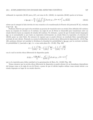 2.13. EVOLUCIÓN TEMPORAL DE PAQUETES DE ONDAS LIBRE 147
sistema para soslayar el principio de complementariedad, están en un umbral no permitido por las relaciones de
incertidumbre.
Podemos entonces precisar el principio de complementariedad enunciado por Niels Bohr diciendo que la
naturaleza ondulatoria y corpuscular de la radiación o de las partı́culas no pueden exhibirse al mismo tiempo
en la misma medida. Los conceptos clásicos de onda y partı́cula son mutuamente excluyentes cuando se utilizan
para describir fenómenos cuánticos. Puesto que la existencia de las dos caracterı́sticas de onda y partı́cula no
puede ser observada simultáneamente, éstas no generan conflicto la una con la otra en un mismo experimento. No
obstante, ambas son necesarias para la descripción de los fenómenos cuánticos. Las dos descripciones dan visiones
complemetarias de la realidad, no visiones contradictorias. Bohr ilustraba este principio con el ejemplo simple
de una moneda que tiene dos caras pero no podemos ver las dos caras simultáneamente, el ver una de las caras
excluye la posibilidad de ver la otra.
2.13. Evolución temporal de paquetes de ondas libre
Asumamos un paquete de ondas como el descrito por (2.56), la forma especı́fica del paquete en t = 0 está
dada por las condiciones iniciales. La evolución del paquete estará entonces dictaminada por las relaciones de
dispersión que dependen de la interacción de la partı́cula con el resto del universo. Puesto que no hemos generado
una ecuación dinámica para la partı́cula no podemos en general resolver la evolución temporal de una partı́cula
interactuante, sin embargo la relación de dispersión (2.54) nos permitirá resolver el problema de la evolución
temporal para una partı́cula libre.
En el caso más simple, un paquete unidimensional está constituı́do por una sola onda plana
ψ (x, t) = Aei(kx−ωt)
= Aeik(x− ω
k
t) = f

x −
ω
k
t

su parte real es
ψ (x, t) = A cos
h
k

x −
ω
k
t
i
su velocidad de propagación (velocidad de propagación del frente de onda i.e. de un punto con fase constante)
está dada por la velocidad con que se propaga el máximo correspondiente a xM = 0 en t = 0 (que corresponde a
fase total cero). Para cualquier tiempo la posición de este máximo corresponde a fase total cero
xM (t) −
ω
k
t = 0 ⇒ xM (t) =
ω
k
t
la velocidad de este máximo es entonces
dxM (t)
dt
= Vf (k) =
ω
k
(2.78)
como esta es la velocidad de un punto que define una fase total constante para todo tiempo (fase cero), llamaremos
a este término velocidad de fase de la onda plana, la cual solo depende de x y t por medio de x − ω
k t

.
Es bien sabido que para ondas electromagnéticas en el vacio Vf es independiente de k e igual a c. Todas las
ondas que constituyen el paquete viajan a la misma velocidad de modo que el paquete mantiene su forma. Sin
embargo, en un medio dispersivo la velocidad de fase está dada por
Vf (k) =
c
n (k)
siendo n (k) el ı́ndice de refracción relativo entre el vacı́o y el medio. En este caso cada onda componente viaja a
distinta velocidad, lo cual produce un cambio de forma del paquete con el tiempo. A medida que se propaga el
paquete se ensancha, fenómeno conocido como dispersión. Fı́sicamente, esto se debe a que el material responde de
forma distinta para cada longitud de onda componente.
 