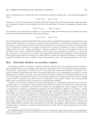 3.4. APLICACIÓN DE LA ECUACIÓN DE SCHRÖDINGER A POTENCIALES DISCONTÍNUOS 165
y la densidad de probabilidad está dada por
ρ (r, t) = |ψ (r, t)|2
= α2
(r, t) (3.35)
vemos que ρ (r, t) solo depende del módulo del complejo ψ (r, t), en tanto que J (r, t) depende del módulo y del
gradiente de la fase. Por ejemplo, si la fase es constante en el espacio, J (r, t) es cero, aunque la densidad no lo
sea4. Las Ecs. (3.34, 3.35) nos dan a J (r, t) y ρ (r, t) cuando conocemos ψ (r, t), vale preguntarse si inversamente
podemos determinar unı́vocamente a ψ (r, t) con base en el conocimiento de J (r, t) y ρ (r, t). La Ec. (3.35) nos da
a ρ (r, t) en función del módulo de ψ (r, t). Por otro lado, dividiendo las Ecs. (3.34, 3.35) resulta
∇ξ (r, t) =
m
~
J (r, t)
ρ (r, t)
esta ecuación solo tiene solución si
∇ ×
J (r, t)
ρ (r, t)
= 0 (3.36)
que tiene un conjunto infinito de soluciones que solo diferen en una constante (o en una función solo del tiempo),
que corresponderı́a a una fase global irrelevante en ψ (r, t). Por tanto, si conocemos a ρ (r, t) y J (r, t) entonces
ψ (r, t) está bien especificada siempre y cuando se satisfaga la condición (3.36). Si dicha condición no se satisface,
no existe una función de onda asociada a ρ (r, t) y J (r, t) incluso si éstas cumplen con la ecuación de continuidad.
3.4. Aplicación de la ecuación de Schrödinger a potenciales discontı́nuos
Hemos visto que los efectos cuánticos no son evidentes cuando se considera a h como muy pequeña. En
particular, si la longitud de onda λ = h/p asociada a la partı́cula es mucho menor que todas las demás longitudes
involucradas en el problema, la naturaleza ondulatoria de la materia quedará apantallada y el comportamiento
de la partı́cula será esencialmente clásico. Esto es análogo a lo que ocurre entre la óptica geométrica y la óptica
ondulatoria. Cuando la longitud de la onda es mucho menor que las demás longitudes involucradas en el problema,
la óptica geométrica nos predice muy bien los fenómenos ópticos, el comportamiento de los rayos es esencialmente
corpuscular. Cuando esto no se cumple, los aspectos ondulatorios de la luz se vuelven importantes para una
adecuada descripción de los fenómenos.
De la misma forma, cuando un potencial actúa sobre una partı́cula, los efectos cuánticos debidos a esta
interacción solo serán significativos si el potencial varı́a significativamente sobre una distancia menor a la longitud
de onda de DeBroglie asociada a la partı́cula. Es por esta razón que estudiaremos potenciales discontı́nuos en donde
la variación será finita para una distancia básicamente cero (es decir menor que cualquier longitud de onda). Es
claro que esto constituye una idealización ya que los potenciales fı́sicos deben ser contı́nuos si bien pueden exhibir
una enorme pendiente. Este lı́mite solo corresponderá aproximadamente a la realidad si la distancia δx en que
ocurre esta fuerte variación, es mucho menor que la longitud de onda de De Broglie asociada a la partı́cula y
mucho menor que cualquier otra longitud tı́pica del problema. Estos potenciales se podrán definir adecuadamente
a través de la función paso definida por
θ (x − x0) =

0 si x  x0
1 si x  x0
3.5. Potenciales rectangulares, análogo óptico
Definamos un potencial de la forma
4
Esto es una consecuencia más del carácter intrı́nsecamente complejo de la función de onda, pues la fase tiene un claro contenido
fı́sico.
 