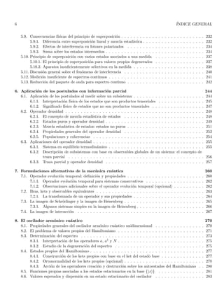 6 ÍNDICE GENERAL
5.9. Consecuencias fı́sicas del principio de superposición . . . . . . . . . . . . . . . . . . . . . . . . . . . 232
5.9.1. Diferencia entre superposición lineal y mezcla estadı́stica . . . . . . . . . . . . . . . . . . . . 232
5.9.2. Efectos de interferencia en fotones polarizados . . . . . . . . . . . . . . . . . . . . . . . . . 234
5.9.3. Suma sobre los estados intermedios . . . . . . . . . . . . . . . . . . . . . . . . . . . . . . . . 234
5.10. Principio de superposición con varios estados asociados a una medida . . . . . . . . . . . . . . . . 237
5.10.1. El principio de superposición para valores propios degenerados . . . . . . . . . . . . . . . . 237
5.10.2. Aparatos insuficientemente selectivos en la medida . . . . . . . . . . . . . . . . . . . . . . . 238
5.11. Discusión general sobre el fenómeno de interferencia . . . . . . . . . . . . . . . . . . . . . . . . . . 240
5.12. Medición insuficiente de espectros contı́nuos . . . . . . . . . . . . . . . . . . . . . . . . . . . . . . . 241
5.13. Reducción del paquete de onda para espectro continuo . . . . . . . . . . . . . . . . . . . . . . . . . 242
6. Aplicación de los postulados con información parcial 244
6.1. Aplicación de los postulados al medir sobre un subsistema . . . . . . . . . . . . . . . . . . . . . . . 244
6.1.1. Interpretación fı́sica de los estados que son productos tensoriales . . . . . . . . . . . . . . . 245
6.1.2. Significado fı́sico de estados que no son productos tensoriales . . . . . . . . . . . . . . . . . 247
6.2. Operador densidad . . . . . . . . . . . . . . . . . . . . . . . . . . . . . . . . . . . . . . . . . . . . . 248
6.2.1. El concepto de mezcla estadı́stica de estados . . . . . . . . . . . . . . . . . . . . . . . . . . 248
6.2.2. Estados puros y operador densidad . . . . . . . . . . . . . . . . . . . . . . . . . . . . . . . . 249
6.2.3. Mezcla estadı́stica de estados: estados no puros . . . . . . . . . . . . . . . . . . . . . . . . . 251
6.2.4. Propiedades generales del operador densidad . . . . . . . . . . . . . . . . . . . . . . . . . . 252
6.2.5. Populaciones y coherencias . . . . . . . . . . . . . . . . . . . . . . . . . . . . . . . . . . . . 254
6.3. Aplicaciones del operador densidad . . . . . . . . . . . . . . . . . . . . . . . . . . . . . . . . . . . . 255
6.3.1. Sistema en equilibrio termodinámico . . . . . . . . . . . . . . . . . . . . . . . . . . . . . . . 255
6.3.2. Descripción de subsistemas con base en observables globales de un sistema: el concepto de
traza parcial . . . . . . . . . . . . . . . . . . . . . . . . . . . . . . . . . . . . . . . . . . . . 256
6.3.3. Traza parcial y operador densidad . . . . . . . . . . . . . . . . . . . . . . . . . . . . . . . . 257
7. Formulaciones alternativas de la mecánica cuántica 260
7.1. Operador evolución temporal: definición y propiedades . . . . . . . . . . . . . . . . . . . . . . . . . 260
7.1.1. Operador evolución temporal para sistemas conservativos . . . . . . . . . . . . . . . . . . . 262
7.1.2. Observaciones adicionales sobre el operador evolución temporal (opcional) . . . . . . . . . . 262
7.2. Bras, kets y observables equivalentes . . . . . . . . . . . . . . . . . . . . . . . . . . . . . . . . . . . 263
7.2.1. La transformada de un operador y sus propiedades . . . . . . . . . . . . . . . . . . . . . . . 264
7.3. La imagen de Schrödinger y la imagen de Heisenberg . . . . . . . . . . . . . . . . . . . . . . . . . . 265
7.3.1. Algunos sistemas simples en la imagen de Heisenberg . . . . . . . . . . . . . . . . . . . . . . 266
7.4. La imagen de interacción . . . . . . . . . . . . . . . . . . . . . . . . . . . . . . . . . . . . . . . . . 267
8. El oscilador armónico cuántico 270
8.1. Propiedades generales del oscilador armónico cuántico unidimensional . . . . . . . . . . . . . . . . 270
8.2. El problema de valores propios del Hamiltoniano . . . . . . . . . . . . . . . . . . . . . . . . . . . . 271
8.3. Determinación del espectro . . . . . . . . . . . . . . . . . . . . . . . . . . . . . . . . . . . . . . . . 273
8.3.1. Interpretación de los operadores a, a† y N . . . . . . . . . . . . . . . . . . . . . . . . . . . . 275
8.3.2. Estudio de la degeneración del espectro . . . . . . . . . . . . . . . . . . . . . . . . . . . . . 275
8.4. Estados propios del Hamiltoniano . . . . . . . . . . . . . . . . . . . . . . . . . . . . . . . . . . . . . 277
8.4.1. Construcción de los kets propios con base en el ket del estado base . . . . . . . . . . . . . . 277
8.4.2. Ortonormalidad de los kets propios (opcional) . . . . . . . . . . . . . . . . . . . . . . . . . . 278
8.4.3. Acción de los operadores creación y destrucción sobre los autoestados del Hamiltoniano . . 280
8.5. Funciones propias asociadas a los estados estacionarios en la base {|xi} . . . . . . . . . . . . . . . 281
8.6. Valores esperados y dispersión en un estado estacionario del oscilador . . . . . . . . . . . . . . . . 283
 