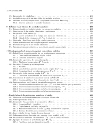 ÍNDICE GENERAL 7
8.7. Propiedades del estado base . . . . . . . . . . . . . . . . . . . . . . . . . . . . . . . . . . . . . . . . 286
8.8. Evolución temporal de los observables del oscilador armónico . . . . . . . . . . . . . . . . . . . . . 287
8.9. Oscilador armónico cargado en un campo eléctrico uniforme (Opcional) . . . . . . . . . . . . . . . 289
8.9.1. Solución utilizando el operador traslación . . . . . . . . . . . . . . . . . . . . . . . . . . . . 290
9. Estados cuasi-clásicos del oscilador armónico 293
9.1. Parametrización del oscilador clásico con parámetros cuánticos . . . . . . . . . . . . . . . . . . . . 293
9.2. Construcción de los estados coherentes o cuasi-clásicos . . . . . . . . . . . . . . . . . . . . . . . . . 294
9.3. Propiedades de los estados |αi . . . . . . . . . . . . . . . . . . . . . . . . . . . . . . . . . . . . . . . 297
9.3.1. Valores permitidos de la energı́a para un estado coherente |αi . . . . . . . . . . . . . . . . . 298
9.3.2. Cálculo de los observables X, P en el estado |αi . . . . . . . . . . . . . . . . . . . . . . . . . 300
9.4. Generador y función de onda de los estados coherentes . . . . . . . . . . . . . . . . . . . . . . . . . 300
9.5. Los estados coherentes son completos pero no ortogonales . . . . . . . . . . . . . . . . . . . . . . . 303
9.6. Evolución temporal de los estados coherentes . . . . . . . . . . . . . . . . . . . . . . . . . . . . . . 304
9.7. Tratamiento mecano-cuántico de un oscilador armónico macroscópico . . . . . . . . . . . . . . . . . 307
10.Teorı́a general del momento angular en mecánica cuántica 308
10.1. Definición de momento angular por sus propiedades de conmutación . . . . . . . . . . . . . . . . . 309
10.1.1. Cuantización del momento angular orbital . . . . . . . . . . . . . . . . . . . . . . . . . . . . 309
10.1.2. Definición de momento angular . . . . . . . . . . . . . . . . . . . . . . . . . . . . . . . . . . 310
10.2. Propiedades algebráicas del momento angular . . . . . . . . . . . . . . . . . . . . . . . . . . . . . . 310
10.2.1. Álgebra de los operadores J2, J3, J+, J− . . . . . . . . . . . . . . . . . . . . . . . . . . . . . 311
10.3. Estructura de valores y vectores propios . . . . . . . . . . . . . . . . . . . . . . . . . . . . . . . . . 311
10.3.1. Notación . . . . . . . . . . . . . . . . . . . . . . . . . . . . . . . . . . . . . . . . . . . . . . 311
10.3.2. Caracterı́sticas generales de los valores propios de J2 y J3 . . . . . . . . . . . . . . . . . . . 312
10.3.3. Determinación de los valores propios de J2 y J3 . . . . . . . . . . . . . . . . . . . . . . . . . 314
10.4. Propiedades de los vectores propios de J2 y J3 . . . . . . . . . . . . . . . . . . . . . . . . . . . . . 316
10.4.1. Generación de autoestados por medio de los operadores J+ y J− . . . . . . . . . . . . . . . 317
10.5. Construcción de una base estándar con base en un C.S.C.O . . . . . . . . . . . . . . . . . . . . . . 319
10.5.1. Descomposición de E en subespacios del tipo E (j, k) . . . . . . . . . . . . . . . . . . . . . . 320
10.6. Representaciones matriciales de los operadores momento angular . . . . . . . . . . . . . . . . . . . 321
10.6.1. Representaciones matriciales del tipo (Ji)(j)
en la base estándar para j arbitrario . . . . . . 322
10.6.2. Representaciones matriciales en la base estándar para j = 0 . . . . . . . . . . . . . . . . . . 323
10.6.3. Representaciones matriciales en la base estándar para j = 1/2 . . . . . . . . . . . . . . . . . 323
10.6.4. Representaciones matriciales en la base estándar para j = 1 . . . . . . . . . . . . . . . . . . 325
11.Propiedades de los momentos angulares orbitales 326
11.1. Momentos angulares orbitales como operadores diferenciales . . . . . . . . . . . . . . . . . . . . . . 329
11.2. Valores permitidos de l y m . . . . . . . . . . . . . . . . . . . . . . . . . . . . . . . . . . . . . . . . 330
11.3. Propiedades fundamentales de los armónicos esféricos . . . . . . . . . . . . . . . . . . . . . . . . . . 331
11.3.1. Ortonormalidad y completez . . . . . . . . . . . . . . . . . . . . . . . . . . . . . . . . . . . 332
11.3.2. Propiedades de paridad y conjugación . . . . . . . . . . . . . . . . . . . . . . . . . . . . . . 332
11.3.3. Armónicos esféricos de la forma Yl,0 (θ) y polinomios de Legendre . . . . . . . . . . . . . . . 333
11.3.4. Teorema de adición de los armónicos esféricos . . . . . . . . . . . . . . . . . . . . . . . . . . 333
11.4. Bases estándar de una función de onda sin espı́n . . . . . . . . . . . . . . . . . . . . . . . . . . . . 334
11.5. Valores esperados y dispersión para sistemas en un estado |l, m, ki . . . . . . . . . . . . . . . . . . 335
11.6. Probabilidades asociadas a la medida de L2 y L3 en un estado arbitrario . . . . . . . . . . . . . . . 337
11.7. Ejemplos de cálculos de probabilidad para L2 y L3 . . . . . . . . . . . . . . . . . . . . . . . . . . . 340
11.7.1. Función de onda parcialmente separable . . . . . . . . . . . . . . . . . . . . . . . . . . . . . 340
 