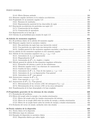 ÍNDICE GENERAL 9
15.4.2. Efecto Zeeman anómalo . . . . . . . . . . . . . . . . . . . . . . . . . . . . . . . . . . . . . . 388
15.5. Momento angular intrı́nseco en la cuántica no-relativista . . . . . . . . . . . . . . . . . . . . . . . . 389
15.6. Propiedades de un momento angular 1/2 . . . . . . . . . . . . . . . . . . . . . . . . . . . . . . . . . 391
15.6.1. Resumen de resultados . . . . . . . . . . . . . . . . . . . . . . . . . . . . . . . . . . . . . . . 393
15.6.2. Representación matricial de los observables de espı́n . . . . . . . . . . . . . . . . . . . . . . 394
15.7. Descripción no-relativista de partı́culas con espı́n 1/2 . . . . . . . . . . . . . . . . . . . . . . . . . . 395
15.7.1. Construcción de los estados . . . . . . . . . . . . . . . . . . . . . . . . . . . . . . . . . . . . 395
15.7.2. Construcción de operadores . . . . . . . . . . . . . . . . . . . . . . . . . . . . . . . . . . . . 398
15.8. Representación en la base |p, εi . . . . . . . . . . . . . . . . . . . . . . . . . . . . . . . . . . . . . . 401
15.9. Cálculos de probabilidad para estados de espı́n 1/2 . . . . . . . . . . . . . . . . . . . . . . . . . . . 401
16.Adición de momentos angulares 404
16.1. El problema clásico de la adición del momento angular . . . . . . . . . . . . . . . . . . . . . . . . . 404
16.2. Momento angular total en mecánica cuántica . . . . . . . . . . . . . . . . . . . . . . . . . . . . . . 404
16.2.1. Dos partı́culas sin espı́n bajo una interacción central . . . . . . . . . . . . . . . . . . . . . . 404
16.2.2. Una partı́cula con espı́n bajo una interacción central . . . . . . . . . . . . . . . . . . . . . . 406
16.2.3. Análisis general de dos momentos angulares asociados a una fuerza central . . . . . . . . . 407
16.3. La adición de dos momentos angulares es otro momento angular . . . . . . . . . . . . . . . . . . . 408
16.4. Adición de dos momentos angulares con j(1) = j(2) = 1/2 . . . . . . . . . . . . . . . . . . . . . . . . 409
16.4.1. Autovalores de J3 y su degeneración . . . . . . . . . . . . . . . . . . . . . . . . . . . . . . . 410
16.4.2. Diagonalización de J2 . . . . . . . . . . . . . . . . . . . . . . . . . . . . . . . . . . . . . . . 411
16.4.3. Autoestados de J2 y J3: singlete y triplete . . . . . . . . . . . . . . . . . . . . . . . . . . . 412
16.5. Método general de adición de dos momentos angulares arbitrarios . . . . . . . . . . . . . . . . . . . 413
16.5.1. Formación del sistema a partir de dos subsistemas . . . . . . . . . . . . . . . . . . . . . . . 414
16.5.2. Momento angular total y sus relaciones de conmutación . . . . . . . . . . . . . . . . . . . . 415
16.5.3. Cambio de base a realizar . . . . . . . . . . . . . . . . . . . . . . . . . . . . . . . . . . . . . 415
16.5.4. Autovalores de J2 y J3 : Caso de dos espines j1 = j2 = 1/2. . . . . . . . . . . . . . . . . . . 416
16.5.5. Autovalores de J3 y su degeneración: Caso general . . . . . . . . . . . . . . . . . . . . . . . 417
16.5.6. Autovalores de J2 : caso general . . . . . . . . . . . . . . . . . . . . . . . . . . . . . . . . . 419
16.6. Autovectores comunes de J2 y J3 . . . . . . . . . . . . . . . . . . . . . . . . . . . . . . . . . . . . . 421
16.6.1. Caso especial j1 = j2 = 1/2 . . . . . . . . . . . . . . . . . . . . . . . . . . . . . . . . . . . . 421
16.7. Autovectores de J2 y J3 : Caso general . . . . . . . . . . . . . . . . . . . . . . . . . . . . . . . . . . 423
16.7.1. Determinación de los vectores |JMi del subespacio E (j1 + j2) . . . . . . . . . . . . . . . . . 423
16.7.2. Determinación de los vectores |JMi en los otros subespacios . . . . . . . . . . . . . . . . . 424
16.8. Transformación de la base desacoplada a la base acoplada . . . . . . . . . . . . . . . . . . . . . . . 425
17.Propiedades generales de los sistemas de dos estados 428
17.1. Formulación del problema . . . . . . . . . . . . . . . . . . . . . . . . . . . . . . . . . . . . . . . . . 428
17.2. Efecto del acople sobre la energı́a y los estados estacionarios . . . . . . . . . . . . . . . . . . . . . . 429
17.2.1. Efecto del acople sobre los estados estacionarios del sistema . . . . . . . . . . . . . . . . . . 429
17.2.2. Efecto de un acople débil sobre los niveles de energı́a y estados estacionarios . . . . . . . . 431
17.2.3. Efecto de un acople fuerte sobre los niveles de energı́a y estados estacionarios . . . . . . . . 432
17.3. Evolución del vector de estado: oscilación entre dos estados . . . . . . . . . . . . . . . . . . . . . . 432
18.Teorı́a cuántica de la dispersión 436
18.1. Teorı́a clásica de la dispersión . . . . . . . . . . . . . . . . . . . . . . . . . . . . . . . . . . . . . . . 436
18.2. Diferentes tipos de colisiones . . . . . . . . . . . . . . . . . . . . . . . . . . . . . . . . . . . . . . . 439
18.3. Ejemplos de dispersión en mecánica clásica . . . . . . . . . . . . . . . . . . . . . . . . . . . . . . . 440
18.3.1. Dispersión elástica por esfera rı́gida . . . . . . . . . . . . . . . . . . . . . . . . . . . . . . . 440
 