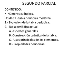 SEGUNDO PARCIAL CONTENIDO: Números cuánticos. Unidad II.-tabla periódica moderna. 1.- Evolución de la tabla periódica. 2.- Tabla periódica actual.      A.-aspectos generales.      B.-Construcción cuántica de la tabla.      C.- Usos principales de los elementos.      D.- Propiedades periódicas. 