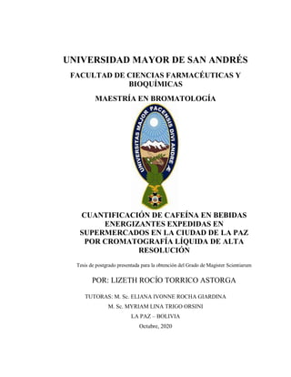 UNIVERSIDAD MAYOR DE SAN ANDRÉS
FACULTAD DE CIENCIAS FARMACÉUTICAS Y
BIOQUÍMICAS
MAESTRÍA EN BROMATOLOGÍA
CUANTIFICACIÓN DE CAFEÍNA EN BEBIDAS
ENERGIZANTES EXPEDIDAS EN
SUPERMERCADOS EN LA CIUDAD DE LA PAZ
POR CROMATOGRAFÍA LÍQUIDA DE ALTA
RESOLUCIÓN
Tesis de postgrado presentada para la obtención del Grado de Magister Scientiarum
POR: LIZETH ROCÍO TORRICO ASTORGA
TUTORAS: M. Sc. ELIANA IVONNE ROCHA GIARDINA
M. Sc. MYRIAM LINA TRIGO ORSINI
LA PAZ – BOLIVIA
Octubre, 2020
 