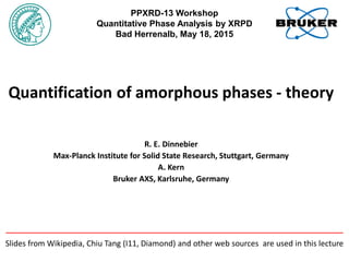 Quantification of amorphous phases - theory
R. E. Dinnebier
Max-Planck Institute for Solid State Research, Stuttgart, Germany
A. Kern
Bruker AXS, Karlsruhe, Germany
PPXRD-13 Workshop
Quantitative Phase Analysis by XRPD
Bad Herrenalb, May 18, 2015
Slides from Wikipedia, Chiu Tang (I11, Diamond) and other web sources are used in this lecture
 