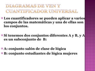 Los cuantificadores se pueden aplicar a varios campos de las matemáticas y una de ellas son los conjuntos. Si tenemos dos conjuntos diferentes A y B, y A es un  subconjunto de  B: A: conjunto salón de clase de lógica B: conjunto estudiantes de lógica mujeres 