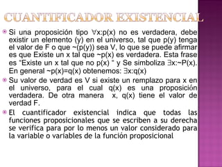 Si una proposición tipo   x:p(x) no es verdadera, debe existir un elemento (y) en el universo, tal que p(y) tenga el valor de F o que ~(p(y)) sea V, lo que se puede afirmar es que Existe un x tal que ~p(x) es verdadera. Esta frase es “Existe un x tal que no p(x) “ y Se simboliza   x:~P(x). En general ~p(x)=q(x) obtenemos:   x:q(x) Su  valor de verdad es V si existe un remplazo para x en el universo, para el cual q(x) es una proposici ó n verdadera. De otra manera  x, q(x) tiene el valor de verdad F.   El cuantificador existencial indica que todas las funciones proposicionales que se escriben a su derecha se verifica para por lo menos un valor considerado para la variable o variables de la función proposicional 