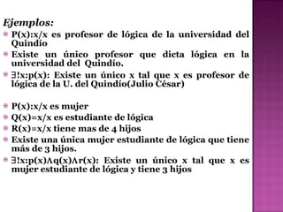 Ejemplos: P(x):x/x es profesor de lógica de la universidad del Quindío Existe un único profesor que dicta lógica en la universidad del  Quindío.  !x:p(x): Existe un único x tal que x es profesor de lógica de la U. del Quindío(Julio César) P(x):x/x es mujer  Q(x)=x/x es estudiante de lógica R(x)=x/x tiene mas de 4 hijos Existe una única mujer estudiante de lógica que tiene más de 3 hijos.  !x:p(x)  q(x)  r(x): Existe un único x tal que x es mujer estudiante de lógica y tiene 3 hijos 