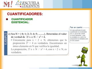 CUANTIFICADORES:
CUANTIFICADOR
EXISTENCIAL:
c) Sea  = { 0; 1; 2; 3; 4; 5; …….}. Determine el valor
de verdad de  x   / x2 = 4.
• Únicamente para x = 2  , obtenemos que la
proposición 22 = 4 es verdadera. Encontramos un
único elemento en  que verifica la igualdad.
La proposición,  x   / x2 = 4, con x = 2  , es
verdadera.
 