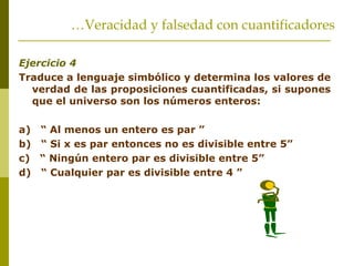 Ejercicio 4
Traduce a lenguaje simbólico y determina los valores de
verdad de las proposiciones cuantificadas, si supones
que el universo son los números enteros:
a) “ Al menos un entero es par ”
b) “ Si x es par entonces no es divisible entre 5”
c) “ Ningún entero par es divisible entre 5”
d) “ Cualquier par es divisible entre 4 ”
…Veracidad y falsedad con cuantificadores
 