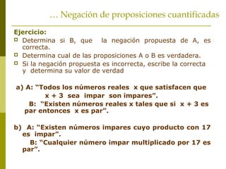 Ejercicio:
 Determina si B, que la negación propuesta de A, es
correcta.
 Determina cual de las proposiciones A o B es verdadera.
 Si la negación propuesta es incorrecta, escribe la correcta
y determina su valor de verdad
a) A: “Todos los números reales x que satisfacen que
x + 3 sea impar son impares”.
B: “Existen números reales x tales que si x + 3 es
par entonces x es par”.
b) A: “Existen números impares cuyo producto con 17
es impar”.
B: “Cualquier número impar multiplicado por 17 es
par”.
… Negación de proposiciones cuantificadas
 