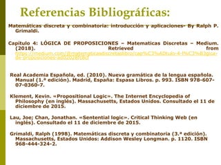Matemáticas discreta y combinatoria: introducción y aplicaciones- By Ralph P.
Grimaldi.
Capítulo 4: LÓGICA DE PROPOSICIONES – Matematicas Discretas – Medium.
(2018). Retrieved from
https://medium.com/@matematicasdiscretaslibro/cap%C3%ADtulo-4-l%C3%B3gica-
de-proposiciones-ad02028fc8cf
Real Academia Española, ed. (2010). Nueva gramática de la lengua española.
Manual (1.ª edición). Madrid, España: Espasa Libros. p. 993. ISBN 978-607-
07-0360-7.
Klement, Kevin. «Propositional Logic». The Internet Encyclopedia of
Philosophy (en inglés). Massachusetts, Estados Unidos. Consultado el 11 de
diciembre de 2015.
Lau, Joe; Chan, Jonathan. «Sentential logic». Critical Thinking Web (en
inglés). Consultado el 11 de diciembre de 2015.
Grimaldi, Ralph (1998). Matemáticas discreta y combinatoria (3.ª edición).
Massachusetts, Estados Unidos: Addison Wesley Longman. p. 1120. ISBN
968-444-324-2.
Referencias Bibliográficas:
 