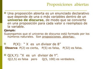 Proposiciones abiertas
 Una proposición abierta es un enunciado declarativo
que depende de una o más variables dentro de un
universo de discurso, de modo que se convierte
en una proposición para cada valor o reemplazo de
la variable.
Ejemplo:
Ejemplo:
Supongamos que el universo de discurso está formado por los
números naturales. Son proposiciones abiertas:
 P(X): “ X es un divisor de 8”
Observa P(2) es cierta, P(5) es falsa, P(32) es falsa.
 Q(X,Y): “X es un divisor de Y”.
Q(2,5) es falsa pero Q(5, 100) es verdadera.
 