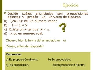 Ejercicio
 Decide cuáles enunciados son proposiciones
abiertas y propón un universo de discurso.
a) (2n+3)2
es un número impar.
b) 1 + 3 = 5
c) Existe un x tal que x < .
d) x es un número real.
Observa bien la forma del enunciado en c)
Piensa, antes de responder.
Respuestas:
Respuestas:
a) Es proposición abierta. b) Es proposición.
c) Es proposición. d) Es proposición abierta.
 