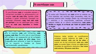 El cuantificador cada
El cuantificador cada es invariable precede a
sustantivos contables sin determinante y es
singular: cada día cada sitio, también puede
proceder a grupos sintácticos formados con
numerales cardinales: cada tres días cada
dos partidos o con los indefinidos poco o nada
como: en cada poco separaban a tomar
aliento.
En la expresión cada más sustantivo: cada
grano, cada libro. En este caso el cuantificador
se refiere a los componentes de las entidades,
cada grano de arena de esta playa, tiene
capacidad para referirse a todos los miembros
de un conjunto y también de forma
particularizada, individualizada.
Es mucho más frecuente que cada entre en relación con
otra expresión que contiene algún pronombre, suele ser
personal posesivo pero también pueden ser interrogativos
o relativos o un cuantificador indefinido, entonces
podemos hablar de un efecto multiplicativo: cada padre
llevaba un regalo, se entiende que todos los padres llevan
un regalo.
Podemos hablar también de cuantificadores
complejos cuando hablamos de cada + un
numeral cardinal, cada una de las sillas o
cuando son de tipo pronominal: cada uno, cada
quien, se pueden llegar a formar con cada grupos
Complejos de significación distributiva: Dos veces
cada semana, 100 pesos cada libro.
 