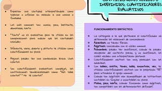CUANTIFICADORES DÉBILES O
INDEFINIDOS: CUANTIFICADORES
EVALUATIVOS
● Expresan una cantidad interpretándola como
superior o inferior en relación a una norma o
finalidad.
● Los más comunes son: mucho, poco, bastante,
demasiado, harto.
● “Tanto” no es evaluativo pero se utiliza en las
comparaciones para indicar que las cantidades
coinciden.
● Diferente, vario, diverso y distinto se utilizan como
cuantificadores en plural.
● Algunos pueden ser una combinación léxica: Unos
cuantos.
● Son cuantificadores evaluativos complejos, las
construcciones semilexicalizadas como: “Dios sabe
cuantos” “ No sé cuantos”.
FUNCIONAMIENTO SINTÁCTICO.
❖ La categoría a la que pertenece el cuantificador va
determinar las relaciones de concordancia.
❖ Adverbios: no tienen flexión.
❖ Adjetivos: concuerdan con el núcleo nominal.
❖ Pronombre: pueden ser anafóricos, cuando se pueden
recuperar del contexto previo, y no anafóricos, los
cuales reciben una interpretación personal.
❖ Cuantificadores neutros son muy parecidos con los
adverbios.
❖ Con haber, existir, tener, halla, encontrar, ver, se
utilizan cuantificadores neutros con la preposición “DE”
para introducir el grupo nominal.
❖ Cuando son adjetivos van acompañados de sustantivos
contables en singular o incontables en plural.
❖ Mucho, poco, harto, cuando funcionan como adjetivos,
son compatibles con los determinantes definidos.
 
