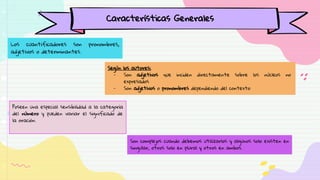Los cuantificadores son pronombres,
adjetivos o determinantes.
Poseen una especial sensibilidad a la categoría
del número y pueden variar el significado de
la oración.
Características Generales
Son complejos cuando debemos utilizarlos y algunos solo existen en
singular, otros solo en plural y otros en ambos.
Según los autores:
- Son adjetivos que inciden directamente sobre los núcleos no
expresados
- Son adjetivos o pronombres dependiendo del contexto
 