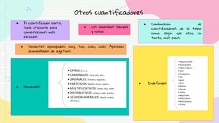 Otros cuantificadores
● El cuantificador harto;
Suele utilizarse para
conversaciones más
elevadas
● Los adverbios siempre
y nunca.
● Combinación de
cuantificadores de la tabla
como: algún que otro, un
tanto, unos pocos.
● Numerales
● Indefinidos
● Variantes apocopadas: muy, tan, cuan, cuán. Aparecen
acompañadas de adjetivos.
 