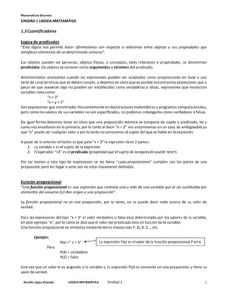 Matemáticas discretas
UNIDAD 1 LOGICA MATEMATICA

1.3 Cuantificadores

Logica de predicados
“Esta lógica nos permite hacer afirmaciones con respecto a relaciones entre objetos o sus propiedades que
satisfacen elementos de un determinado universo”.

Los objetos pueden ser personas, objetos físicos, o conceptos, tales relaciones o propiedades, se denominan
predicados, los objetos se conocen como argumentos o términos del predicado.

Anteriormente analizamos cuando las expresiones pueden ser aceptadas como proposiciones en base a una
serie de características que se deben cumplir, y dejemos en claro que es posible encontrarnos expresiones que a
pesar de que aseveran algo no pueden ser establecidas como verdaderas o falsas, expresiones que involucran
variables tales como:
             · “x > 3”
             · “x = y + 3”
Son expresiones que encontradas frecuentemente en declaraciones matemáticas y programas computacionales,
pero como los valores de sus variables no son especificados, no podemos catalogarlas como verdaderas o falsas.

De igual forma debemos tener en claro que una proposición atómica se compone de sujeto y predicado, tal y
como nos enseñaron en la primaria, por lo tanto al decir “x > 3” nos encontramos en un caso de ambigüedad ya
que “x” puede ser cualquier valor y por lo tanto no conocemos al sujeto del que se habla en la expresión.

A pesar de lo anterior el hecho es que para “x > 3” la expresión tiene 2 partes:
    1. La variable x es el sujeto de la expresión.
    2. El operador “>3” es el predicado (propiedad que el sujeto de la expresión puede tener).

Por tal motivo a este tipo de expresiones se les llama “cuasi-proposiciones” cumplen con las partes de una
proposición pero sin llegar a serlo por no estar claramente definidas.


Función proposicional
“Una función proposicional es una expresión que contiene una o más de una variable que al ser sustituidas por
elementos del universo (U) dan origen a una proposición”.

La función proposicional no es una proposición, por lo tanto, no se puede decir nada acerca de su valor de
verdad.

Para las expresiones del tipo “x > 3” el valor verdadero o falso está determinado por los valores de la variable,
en este ejemplo “x”, por lo tanto se dice que el valor del predicado está en función de la variable.
Una función proposicional se simboliza mediante letras mayúsculas P, Q, R, S…, etc.

        Ejemplo:
                        P(x) =” x > 3”           La expresión P(x) es el valor de la función proposicional P en x.
                 Para
                        P(4) = verdadero
                        P(2) = falso

Una vez que un valor le es asignado a la variable x, la expresión P(x) se convierte en una proposición y tiene su
valor de verdad.

 Aurelio López Ovando        LOGICA MATEMATICA        Unidad 1                                                       1
 