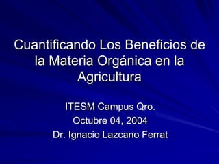 Cuantificando Los Beneficios de
   la Materia Orgánica en la
           Agricultura

         ITESM Campus Qro.
           Octubre 04, 2004
      Dr. Ignacio Lazcano Ferrat
 
