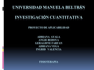 UNIVERSIDAD MANUELA BELTRÁN
INVESTIGACIÓN CUANTITATIVA
PROYECTO DE APLICABILIDAD
ADRIANA AYALA
ANGIE BEDOYA
GERALDINE FARFAN
ADRIANA VEGA
INGRID VALENCIA
FISIOTERAPIA
 