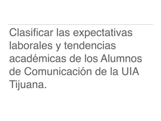Clasiﬁcar las expectativas
laborales y tendencias
académicas de los Alumnos
de Comunicación de la UIA
Tijuana.
 