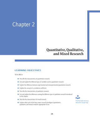 29
Chapter 2
Quantitative,Qualitative,
and Mixed Research
LEARNING OBJECTIVES
To be able to
Describe the characteristics of quantitative research.
List and explain the different types of variables used in quantitative research.
Explain the difference between experimental and nonexperimental quantitative research.
Explain the concept of a correlation coefficient.
Describe the characteristics of qualitative research.
List and explain the differences among the different types of qualitative research introduced
in this chapter.
Describe the characteristics of mixed research.
Explain when each of the three major research paradigms (quantitative,
qualitative,and mixed) would be appropriate to use.
Visit the study site for an
interactive concept map.
 