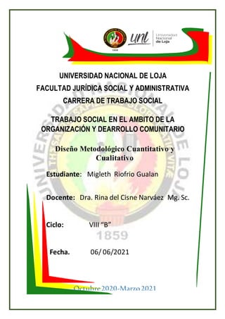 UNIVERSIDAD NACIONAL DE LOJA
FACULTAD JURÍDICA SOCIAL Y ADMINISTRATIVA
CARRERA DE TRABAJO SOCIAL
TRABAJO SOCIAL EN EL AMBITO DE LA
ORGANIZACIÓN Y DEARROLLO COMUNITARIO
Estudiante: Migleth Riofrio Gualan
Docente: Dra. Rina del Cisne Narváez Mg. Sc.
Ciclo: VIII “B”
Fecha. 06/ 06/2021
Octubre2020-Marzo2021
Diseño Metodológico Cuantitativo y
Cualitativo
 