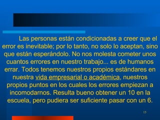 Las personas están condicionadas a creer que el error es inevitable; por lo tanto, no solo lo aceptan, sino que están esperándolo. No nos molesta cometer unos cuantos errores en nuestro trabajo... es de humanos errar. Todos tenemos nuestros propios estándares en nuestra  vida empresarial o académica , nuestros propios puntos en los cuales los errores empiezan a incomodarnos. Resulta bueno obtener un 10 en la escuela, pero pudiera ser suficiente pasar con un 6. 