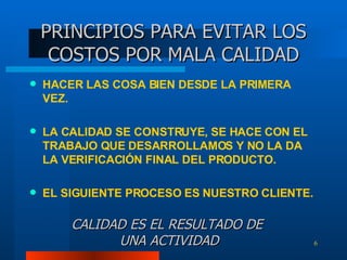 HACER LAS COSA BIEN DESDE LA PRIMERA VEZ. LA CALIDAD SE CONSTRUYE, SE HACE CON EL TRABAJO QUE DESARROLLAMOS Y NO LA DA LA VERIFICACIÓN FINAL DEL PRODUCTO. EL SIGUIENTE PROCESO ES NUESTRO CLIENTE. PRINCIPIOS PARA EVITAR LOS COSTOS POR MALA CALIDAD CALIDAD ES EL RESULTADO DE  UNA ACTIVIDAD 