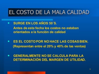 EL COSTO DE LA MALA CALIDAD SURGE EN LOS AÑOS 50´S.  Antes de esta fecha los costos no estaban orientados a la función de calidad ES EL COSTO POR NO HACE LAS COSAS BIEN. (Representan entre el 20% y 40% de las ventas) GENERALMENTE NO SE CALCULA PARA LA DETERMINACIÓN DEL MARGEN DE UTILIDAD. 