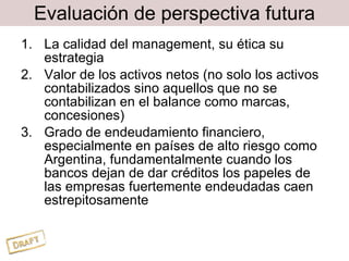 Evaluación de perspectiva futura La calidad del management, su ética su estrategia Valor de los activos netos (no solo los activos contabilizados sino aquellos que no se contabilizan en el balance como marcas, concesiones) Grado de endeudamiento financiero, especialmente en países de alto riesgo como Argentina, fundamentalmente cuando los bancos dejan de dar créditos los papeles de las empresas fuertemente endeudadas caen estrepitosamente 