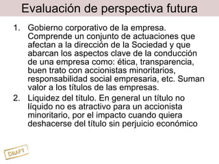 Evaluación de perspectiva futura Gobierno corporativo de la empresa. Comprende un conjunto de actuaciones que afectan a la dirección de la Sociedad y que abarcan los aspectos clave de la conducción de una empresa como: ética, transparencia, buen trato con accionistas minoritarios, responsabilidad social empresaria, etc. Suman valor a los títulos de las empresas. Liquidez del título. En general un título no líquido no es atractivo para un accionista minoritario, por el impacto cuando quiera deshacerse del título sin perjuicio económico 
