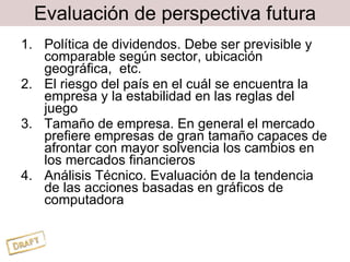 Evaluación de perspectiva futura Política de dividendos. Debe ser previsible y comparable según sector, ubicación geográfica,  etc. El riesgo del país en el cuál se encuentra la empresa y la estabilidad en las reglas del juego Tamaño de empresa. En general el mercado prefiere empresas de gran tamaño capaces de afrontar con mayor solvencia los cambios en los mercados financieros Análisis Técnico. Evaluación de la tendencia de las acciones basadas en gráficos de computadora 
