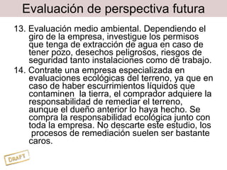 Evaluación de perspectiva futura 13. Evaluación medio ambiental. Dependiendo el giro de la empresa, investigue los permisos que tenga de extracción de agua en caso de tener pozo, desechos peligrosos, riesgos de seguridad tanto instalaciones como de trabajo. 14. Contrate una empresa especializada en evaluaciones ecológicas del terreno, ya que en caso de haber escurrimientos líquidos que contaminen  la tierra, el comprador adquiere la responsabilidad de remediar el terreno, aunque el dueño anterior lo haya hecho. Se compra la responsabilidad ecológica junto con toda la empresa. No descarte este estudio, los  procesos de remediación suelen ser bastante caros. 