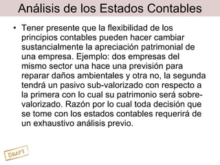 Análisis de los Estados Contables Tener presente que la flexibilidad de los principios contables pueden hacer cambiar sustancialmente la apreciación patrimonial de una empresa. Ejemplo: dos empresas del mismo sector una hace una previsión para reparar daños ambientales y otra no, la segunda tendrá un pasivo sub-valorizado con respecto a la primera con lo cual su patrimonio será sobre-valorizado. Razón por lo cual toda decisión que se tome con los estados contables requerirá de un exhaustivo análisis previo. 