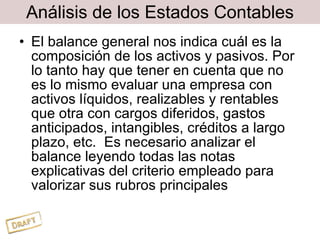 Análisis de los Estados Contables El balance general nos indica cuál es la composición de los activos y pasivos. Por lo tanto hay que tener en cuenta que no es lo mismo evaluar una empresa con activos líquidos, realizables y rentables que otra con cargos diferidos, gastos anticipados, intangibles, créditos a largo plazo, etc.  Es necesario analizar el balance leyendo todas las notas explicativas del criterio empleado para valorizar sus rubros principales 