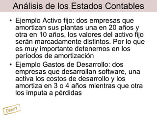 Análisis de los Estados Contables Ejemplo Activo fijo: dos empresas que amortizan sus plantas una en 20 años y otra en 10 años, los valores del activo fijo serán marcadamente distintos. Por lo que es muy importante detenernos en los períodos de amortización Ejemplo Gastos de Desarrollo: dos empresas que desarrollan software, una activa los costos de desarrollo y los amortiza en 3 o 4 años mientras que otra los imputa a pérdidas 