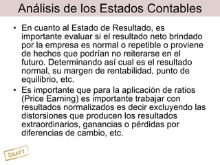 Análisis de los Estados Contables En cuanto al Estado de Resultado, es importante evaluar si el resultado neto brindado por la empresa es normal o repetible o proviene de hechos que podrían no reiterarse en el futuro. Determinando así cual es el resultado normal, su margen de rentabilidad, punto de equilibrio, etc. Es importante que para la aplicación de ratios (Price Earning) es importante trabajar con resultados normalizados es decir excluyendo las distorsiones que producen los resultados extraordinarios, ganancias o pérdidas por diferencias de cambio, etc. 