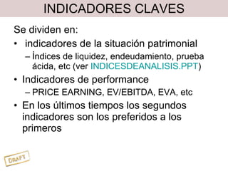 INDICADORES CLAVES Se dividen en: indicadores de la situación patrimonial Índices de liquidez, endeudamiento, prueba ácida, etc (ver  INDICESDEANALISIS.PPT ) Indicadores de performance PRICE EARNING, EV/EBITDA, EVA, etc En los últimos tiempos los segundos indicadores son los preferidos a los primeros 