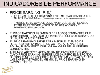 INDICADORES DE PERFORMANCE PRICE EARNING (P.E.): ES EL VALOR DE LA COMPAÑÍA EN EL MERCADO DIVIDIDA POR SU UTILIDAD NETA  (ESTA ÚLTIMA LIBRE DE RESULTADOS EXTRAORDINARIOS) TAMBIÉN SE LO CONOCE COMO “PER” QUE ES LA RELACIÓN ENTRE EL PRECIO DE MERCADO DE UNA ACCION Y EL BENEFICIO POR ACCION El PRICE EARNING PROMEDIO DE LAS 500 COMPAÑÍAS QUE CONFORMAN EL S&P 500 DURANTE LOS ÚLTIMOS 50 HA SIDO DE 17, EN LA ARGENTINA 12 EL PRICE EARNING SIRVE PARA MEDIR EL TIEMPO DE RECUPERO DE LA INVERSION ACTUAL A SU VALOR DE BOLSA, SUPONIENDO QUE LOS VALORES SE MANTIENEN CONSTANTES ALGUNOS AUTORES ACONSEJAN NO INVERTIR EN PAISES CUYO PRICE EARNING SUPERE LOS 20. PERO EL MERCADO DE TODOS MODOS DECIDE PAGAR ESE MAYOR VALOR DADA LAS EXPECTATIVAS DEL MISMO. EL PRICE EARNING EN JAPON ES DE 33 