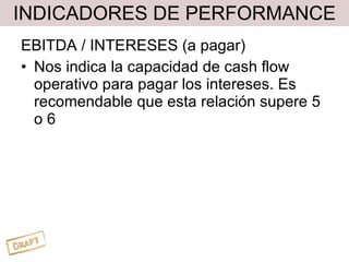 INDICADORES DE PERFORMANCE EBITDA / INTERESES (a pagar) Nos indica la capacidad de cash flow operativo para pagar los intereses. Es recomendable que esta relación supere 5 o 6 