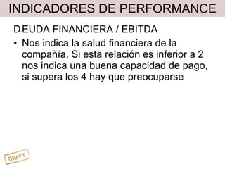 INDICADORES DE PERFORMANCE D EUDA FINANCIERA / EBITDA Nos indica la salud financiera de la compañía. Si esta relación es inferior a 2 nos indica una buena capacidad de pago, si supera los 4 hay que preocuparse 